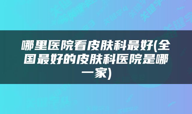 哪里医院看皮肤科最好(全国最好的皮肤科医院是哪一家)