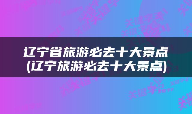 辽宁省旅游必去十大景点(辽宁旅游必去十大景点)