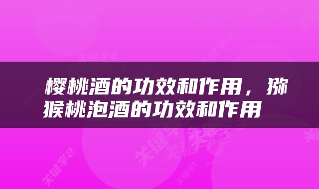  樱桃酒的功效和作用，猕猴桃泡酒的功效和作用 