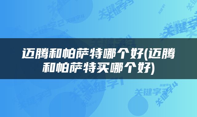迈腾和帕萨特哪个好(迈腾和帕萨特买哪个好)
