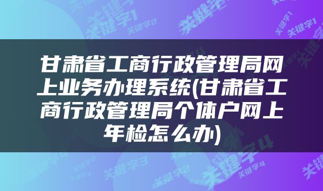 甘肃省工商行政管理局网上业务办理系统(甘肃省工商行政管理局个体户网上年检怎么办)