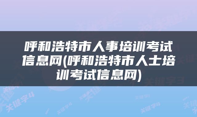 呼和浩特市人事培训考试信息网(呼和浩特市人士培训考试信息网)