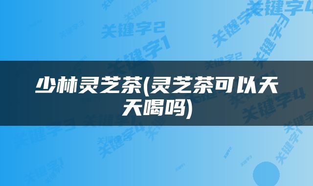 少林灵芝茶(灵芝茶可以天天喝吗)