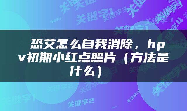  恐艾怎么自我消除，hpv初期小红点照片（方法是什么） 