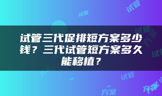 试管三代促排短方案多少钱？三代试管短方案多久能移植？