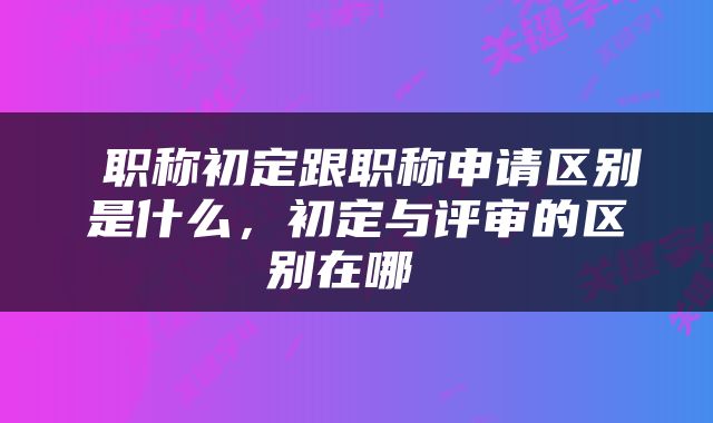  职称初定跟职称申请区别是什么，初定与评审的区别在哪 