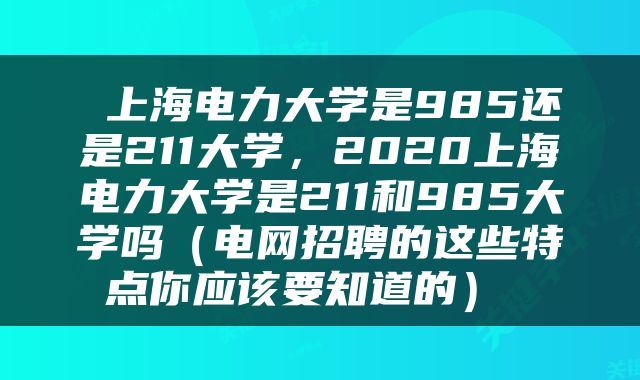  上海电力大学是985还是211大学，2020上海电力大学是211和985大学吗（电网招聘的这些特点你应该要知道的） 