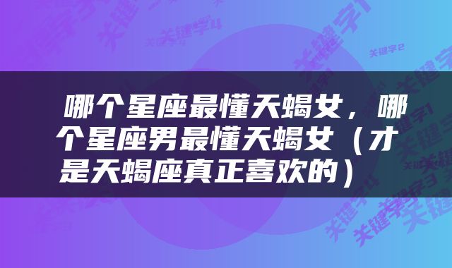  哪个星座最懂天蝎女，哪个星座男最懂天蝎女（才是天蝎座真正喜欢的） 