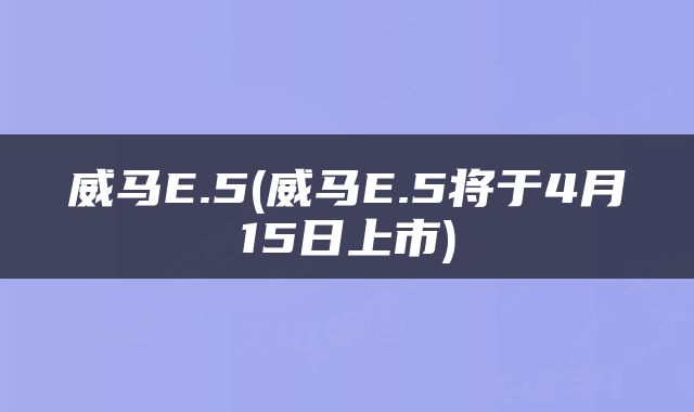 威马E.5(威马E.5将于4月15日上市)