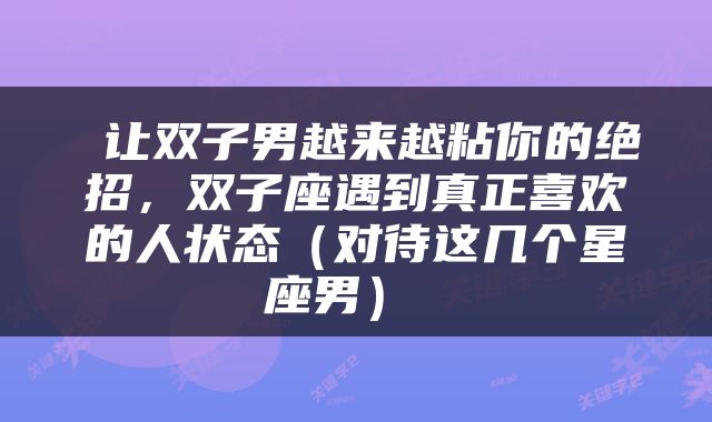  让双子男越来越粘你的绝招，双子座遇到真正喜欢的人状态（对待这几个星座男） 