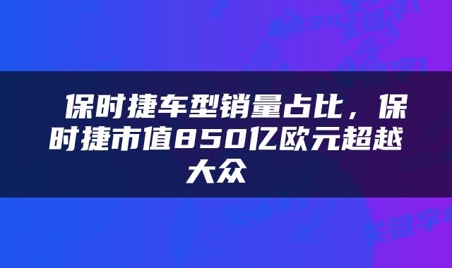  保时捷车型销量占比，保时捷市值850亿欧元超越大众 