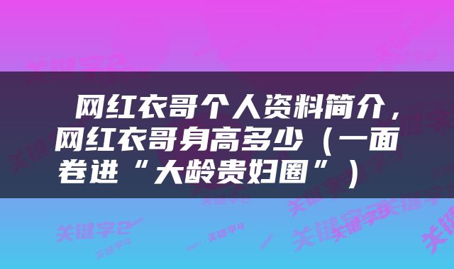  网红衣哥个人资料简介，网红衣哥身高多少（一面卷进“大龄贵妇圈”） 