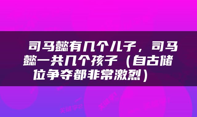  司马懿有几个儿子，司马懿一共几个孩子（自古储位争夺都非常激烈） 