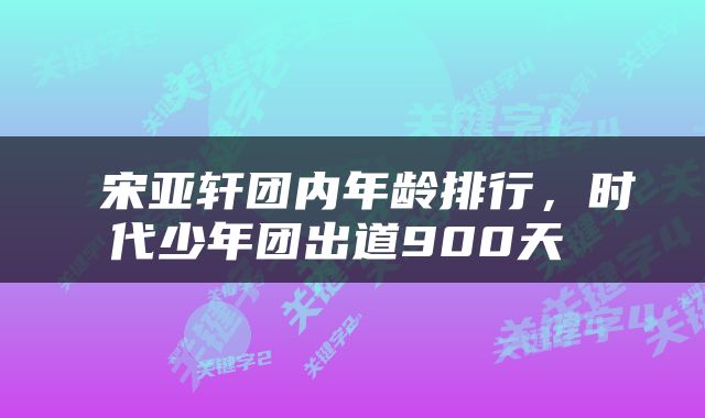  宋亚轩团内年龄排行，时代少年团出道900天 