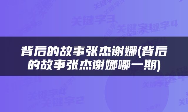 背后的故事张杰谢娜(背后的故事张杰谢娜哪一期)