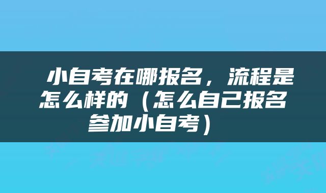  小自考在哪报名，流程是怎么样的（怎么自己报名参加小自考） 