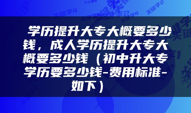  学历提升大专大概要多少钱，成人学历提升大专大概要多少钱（初中升大专学历要多少钱-费用标准-如下） 