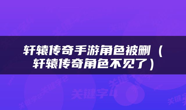 轩辕传奇手游角色被删（轩辕传奇角色不见了）