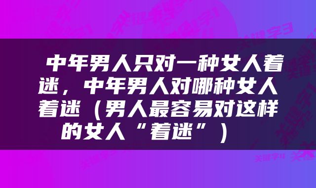  中年男人只对一种女人着迷，中年男人对哪种女人着迷（男人最容易对这样的女人“着迷”） 