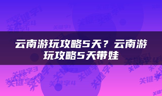 云南游玩攻略5天？云南游玩攻略5天带娃