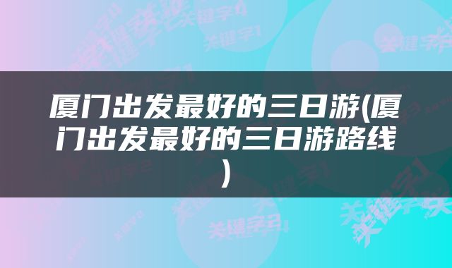 厦门出发最好的三日游(厦门出发最好的三日游路线)