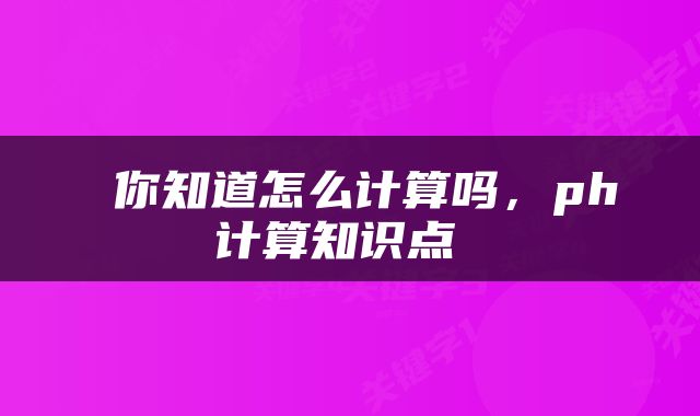  你知道怎么计算吗，ph计算知识点 