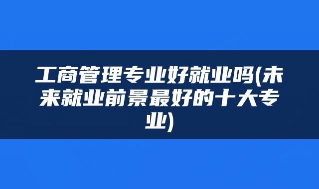 工商管理专业好就业吗(未来就业前景最好的十大专业)