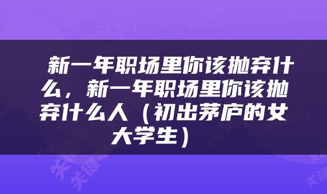  新一年职场里你该抛弃什么，新一年职场里你该抛弃什么人（初出茅庐的女大学生） 
