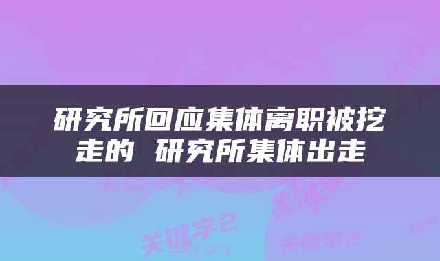 研究所回应集体离职被挖走的 研究所集体出走