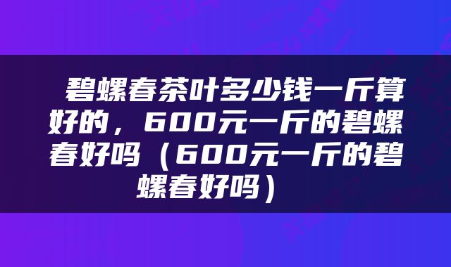  碧螺春茶叶多少钱一斤算好的，600元一斤的碧螺春好吗（600元一斤的碧螺春好吗） 