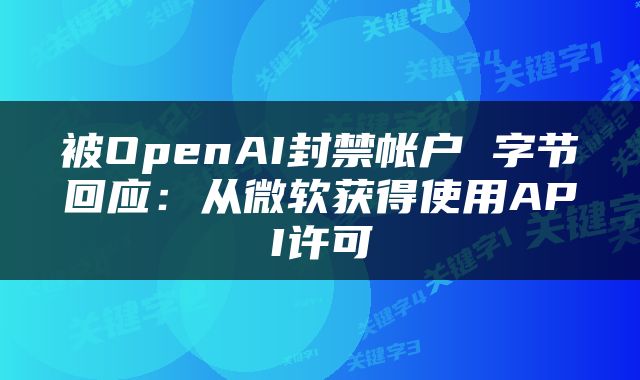 被OpenAI封禁帐户 字节回应:从微软获得使用API许可