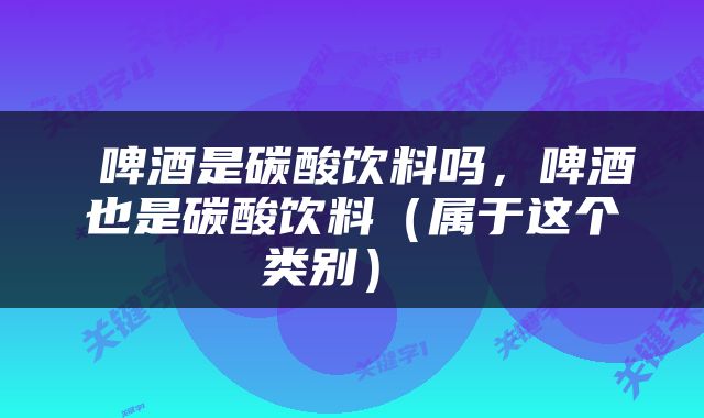  啤酒是碳酸饮料吗，啤酒也是碳酸饮料（属于这个类别） 