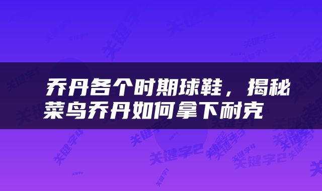  乔丹各个时期球鞋，揭秘菜鸟乔丹如何拿下耐克 