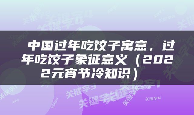  中国过年吃饺子寓意，过年吃饺子象征意义（2022元宵节冷知识） 