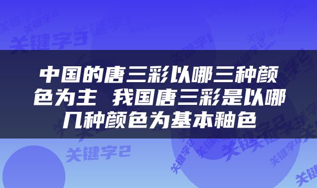 中国的唐三彩以哪三种颜色为主 我国唐三彩是以哪几种颜色为基本釉色