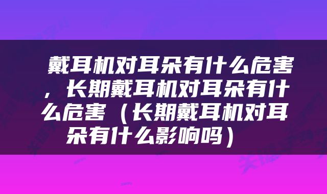  戴耳机对耳朵有什么危害，长期戴耳机对耳朵有什么危害（长期戴耳机对耳朵有什么影响吗） 