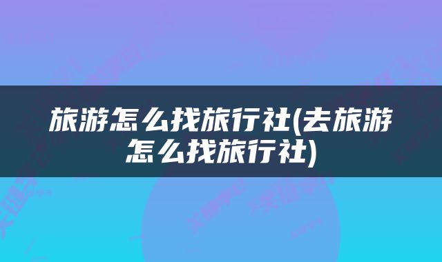 旅游怎么找旅行社(去旅游怎么找旅行社)