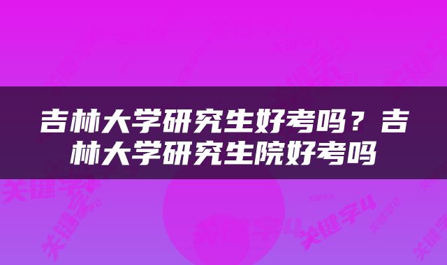 吉林大学研究生好考吗？吉林大学研究生院好考吗