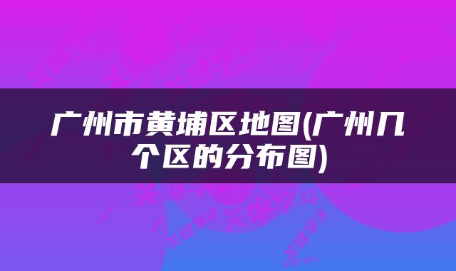 广州市黄埔区地图(广州几个区的分布图)