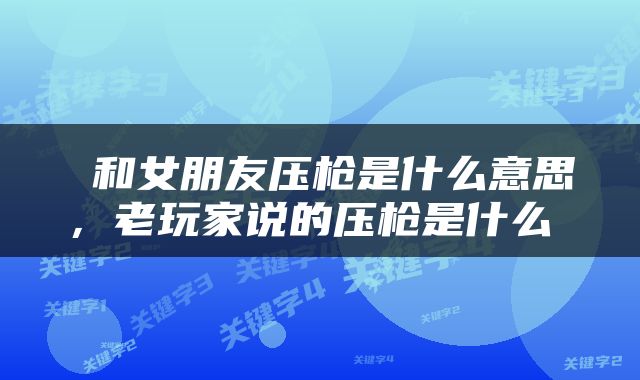  和女朋友压枪是什么意思，老玩家说的压枪是什么 