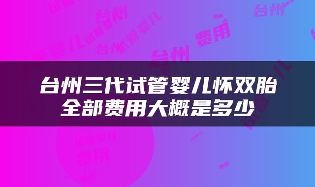 台州三代试管婴儿怀双胎全部费用大概是多少