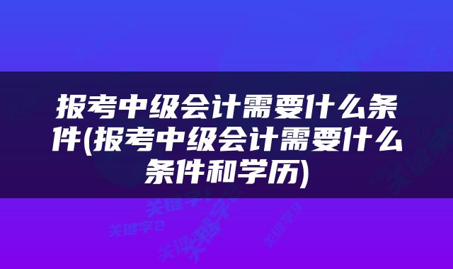 报考中级会计需要什么条件(报考中级会计需要什么条件和学历)