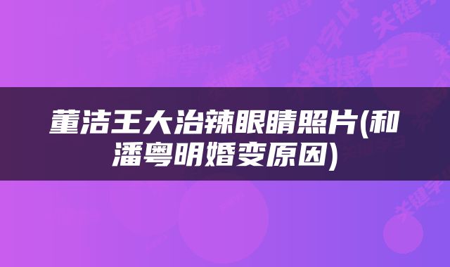 董洁王大治辣眼睛照片(和潘粤明婚变原因)