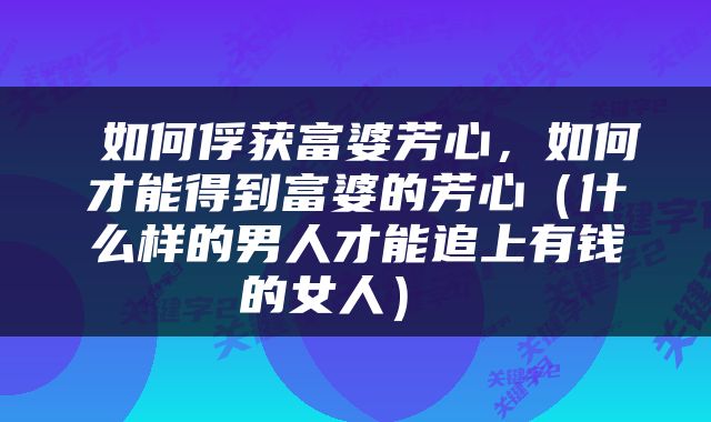  如何俘获富婆芳心，如何才能得到富婆的芳心（什么样的男人才能追上有钱的女人） 