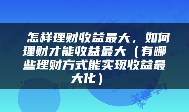  怎样理财收益最大，如何理财才能收益最大（有哪些理财方式能实现收益最大化） 