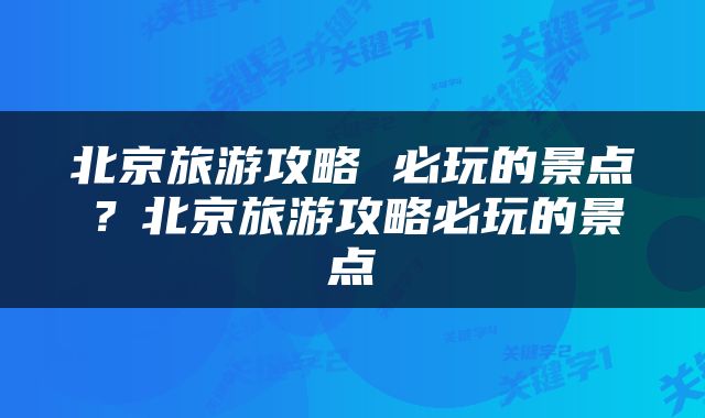 北京旅游攻略 必玩的景点？北京旅游攻略必玩的景点