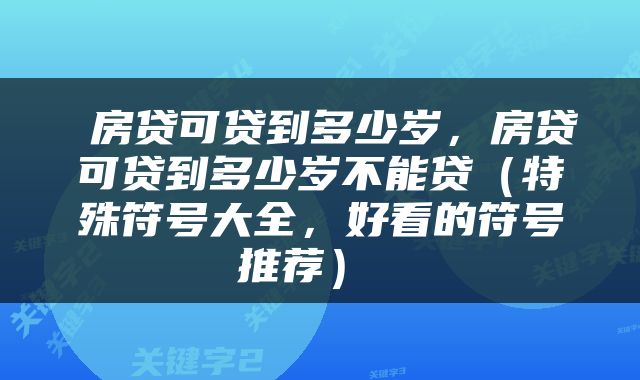  房贷可贷到多少岁，房贷可贷到多少岁不能贷（特殊符号大全，好看的符号推荐） 