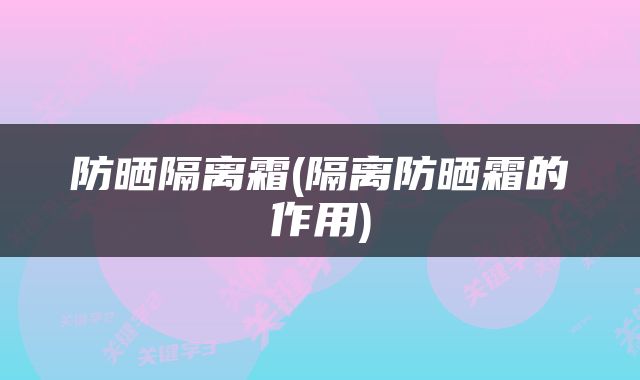 防晒隔离霜(隔离防晒霜的作用)
