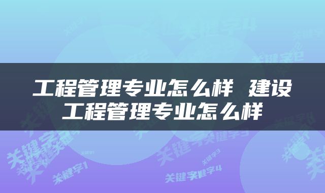 工程管理专业怎么样 建设工程管理专业怎么样