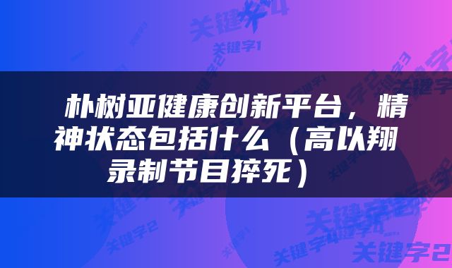  朴树亚健康创新平台，精神状态包括什么（高以翔录制节目猝死） 